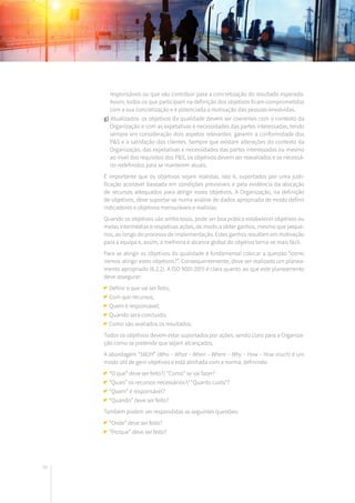 96
responsáveis ou que vão contribuir para a concretização do resultado esperado.
Assim, todos os que participam na definição dos objetivos ficam comprometidos
com a sua concretização e é potenciada a motivação das pessoas envolvidas.
g) Atualizados: os objetivos da qualidade devem ser coerentes com o contexto da
Organização e com as expetativas e necessidades das partes interessadas, tendo
sempre em consideração dois aspetos relevantes: garantir a conformidade dos
P&S e a satisfação dos clientes. Sempre que existam alterações do contexto da
Organização, das expetativas e necessidades das partes interessadas ou mesmo
ao nível dos requisitos dos P&S, os objetivos devem ser reavaliados e se necessá-
rio redefinidos para se manterem atuais.
É importante que os objetivos sejam realistas, isto é, suportados por uma justi-
ficação aceitável baseada em condições previsíveis e pela evidência da alocação
de recursos adequados para atingir esses objetivos. A Organização, na definição
de objetivos, deve suportar-se numa análise de dados apropriada de modo definir
indicadores e objetivos mensuráveis e realistas.
Quando os objetivos são ambiciosos, pode ser boa prática estabelecer objetivos ou
metas intermédias e respetivas ações, de modo a obter ganhos, mesmo que peque-
nos, ao longo do processo de implementação. Estes ganhos resultam em motivação
para a equipa e, assim, a melhoria e alcance global do objetivo torna-se mais fácil.
Para se atingir os objetivos da qualidade é fundamental colocar a questão “como
iremos atingir estes objetivos?”. Consequentemente, deve ser realizado um planea-
mento apropriado (6.2.2). A ISO 9001:2015 é clara quanto ao que este planeamento
deve assegurar:
Definir o que vai ser feito;
Com que recursos;
Quem é responsável;
Quando será concluído;
Como são avaliados os resultados.
Todos os objetivos devem estar suportados por ações, sendo claro para a Organiza-
ção como se pretende que sejam alcançados.
A abordagem “5W2H” (Who – What – When – Where – Why – How – How much) é um
modo útil de gerir objetivos e está alinhada com a norma, definindo:
“O que” deve ser feito?/ “Como” se vai fazer?
“Quais” os recursos necessários?/ “Quanto custa”?
“Quem” é responsável?
“Quando” deve ser feito?
Também podem ser respondidas as seguintes questões:
“Onde” deve ser feito?
“Porque” deve ser feito?
 