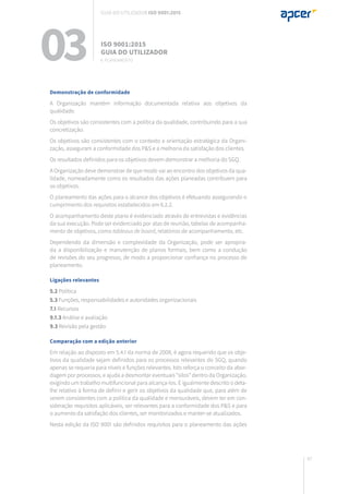 97
Demonstração de conformidade
A Organização mantém informação documentada relativa aos objetivos da
qualidade.
Os objetivos são consistentes com a política da qualidade, contribuindo para a sua
concretização.
Os objetivos são consistentes com o contexto e orientação estratégica da Organi-
zação, asseguram a conformidade dos P&S e a melhoria da satisfação dos clientes.
Os resultados definidos para os objetivos devem demonstrar a melhoria do SGQ.
A Organização deve demonstrar de que modo vai ao encontro dos objetivos da qua-
lidade, nomeadamente como os resultados das ações planeadas contribuem para
os objetivos.
O planeamento das ações para o alcance dos objetivos é efetuando assegurando o
cumprimento dos requisitos estabelecidos em 6.2.2.
O acompanhamento deste plano é evidenciado através de entrevistas e evidências
da sua execução. Pode ser evidenciado por atas de reunião, tabelas de acompanha-
mento de objetivos, como tableaus de board, relatórios de acompanhamento, etc.
Dependendo da dimensão e complexidade da Organização, pode ser apropria-
da a disponibilização e manutenção de planos formais, bem como a condução
de revisões do seu progresso, de modo a proporcionar confiança no processo de
planeamento.
Ligações relevantes
5.2 Política
5.3 Funções, responsabilidades e autoridades organizacionais
7.1 Recursos
9.1.3 Análise e avaliação
9.3 Revisão pela gestão
Comparação com a edição anterior
Em relação ao disposto em 5.4.1 da norma de 2008, é agora requerido que os obje-
tivos da qualidade sejam definidos para os processos relevantes do SGQ, quando
apenas se requeria para níveis e funções relevantes. Isto reforça o conceito da abor-
dagem por processos, e ajuda a desmontar eventuais “silos” dentro da Organização,
exigindo um trabalho multifuncional para alcança-los. É igualmente descrito o deta-
lhe relativo à forma de definir e gerir os objetivos da qualidade que, para além de
serem consistentes com a política da qualidade e mensuráveis, devem ter em con-
sideração requisitos aplicáveis, ser relevantes para a conformidade dos P&S e para
o aumento da satisfação dos clientes, ser monitorizados e manter-se atualizados.
Nesta edição da ISO 9001 são definidos requisitos para o planeamento das ações
03 ISO 9001:2015
Guia do utilizador
6. planeamento
Guia do utilizador ISO 9001:2015
 