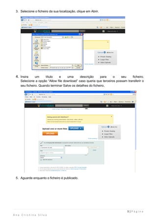 3. Selecione o ficheiro da sua localização, clique em Abrir.




 4. Insira     um     título   e     uma     descrição      para    o    seu    ficheiro.
    Selecione a opção “Allow file download” caso queria que terceiros possam transferir o
    seu ficheiro. Quando terminar Salve os detalhes do ficheiro.




 5. Aguarde enquanto o ficheiro é publicado.




                                                                             3|Página
Ana Cristina Silva
 