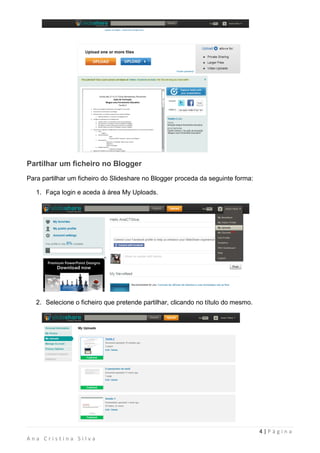 Partilhar um ficheiro no Blogger
Para partilhar um ficheiro do Slideshare no Blogger proceda da seguinte forma:

   1. Faça login e aceda à área My Uploads.




   2. Selecione o ficheiro que pretende partilhar, clicando no título do mesmo.




                                                                                  4|Página
Ana Cristina Silva
 