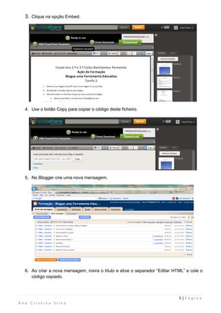 3. Clique na opção Embed.




  4. Use o botão Copy para copiar o código deste ficheiro.




  5. No Blogger crie uma nova mensagem.




  6. Ao criar a nova mensagem, insira o título e ative o separador “Editar HTML” e cole o
     código copiado.



                                                                             5|Página
Ana Cristina Silva
 