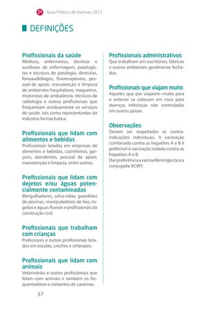 Guia Prático de Vacinas 2013
37
Profissionais da saúde
Médicos, enfermeiros, técnicos e
auxiliares de enfermagem, patologis-
tas e técnicos de patologia, dentistas,
fonoaudiólogos, fisioterapeutas, pes-
soal de apoio, manutenção e limpeza
de ambientes hospitalares, maqueiros,
motoristas de ambulância, técnicos de
radiologia e outros profissionais que
frequentam assiduamente os serviços
de saúde, tais como representantes da
indústria farmacêutica.
Profissionais que lidam com
alimentos e bebidas
Profissionais lotados em empresas de
alimentos e bebidas, cozinheiros, gar-
çons, atendentes, pessoal de apoio,
manutenção e limpeza, entre outros.
Profissionais que lidam com
dejetos e/ou águas poten-
cialmente contaminadas
Mergulhadores, salva-vidas, guardiões
de piscinas, manipuladores de lixo, es-
gotos e águas fluviais e profissionais da
construção civil.
Profissionais que trabalham
com crianças
Professores e outros profissionais lota-
dos em escolas, creches e orfanatos.
Profissionais que lidam com
animais
Veterinários e outros profissionais que
lidam com animais e também os fre-
quentadores e visitantes de cavernas.
Profissionais administrativos
Que trabalham em escritórios, fábricas
e outros ambientes geralmente fecha-
dos.
Profissionais que viajam muito
Aqueles que por viajarem muito para
o exterior se colocam em risco para
doenças infeciosas não controladas
em outros países.
Observações
Devem ser respeitadas as contra-
indicações individuais. A vacinação
combinada contra as hepatites A e B é
preferível à vacinação isolada contra as
hepatites A e B.
DarpreferênciaavacinaMeningocócica
conjugada ACWY.
Definições
 