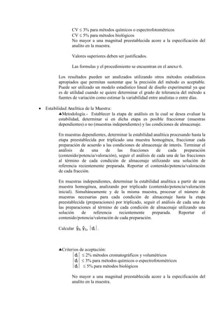 CV  3% para métodos químicos o espectrofotométricos
CV  5% para métodos biológicos
No mayor a una magnitud preestablecida acore a la especificación del
analito en la muestra.
Valores superiores deben ser justificados.
Las formulas y el procedimiento se encuentran en el anexo 6.
Los resultados pueden ser analizados utilizando otros métodos estadísticos
apropiados que permitan sustentar que la precisión del método es aceptable.
Puede ser utilizado un modelo estadístico lineal de diseño experimental ya que
es de utilidad cuando se quiere determinar el grado de tolerancia del método a
fuentes de variación como estimar la variabilidad entre analistas o entre días.
 Estabilidad Analítica de la Muestra:
Metodología.- Establecer la etapa de análisis en la cual se desea evaluar la
estabilidad, determinar si en dicha etapa es posible fraccionar (muestras
dependientes) o no (muestras independientes) y las condiciones de almacenaje.
En muestras dependientes, determinar la estabilidad analítica procesando hasta la
etapa preestablecida por triplicado una muestra homogénea, fraccionar cada
preparación de acuerdo a las condiciones de almacenaje de interés. Terminar el
análisis de una de las fracciones de cada preparación
(contenido/potencia/valoración), seguir el análisis de cada una de las fracciones
al término de cada condición de almacenaje utilizando una solución de
referencia recientemente preparada. Reportar el contenido/potencia/valoración
de cada fracción.
En muestras independientes, determinar la estabilidad analítica a partir de una
muestra homogénea, analizando por triplicado (contenido/potencia/valoración
inicial). Simultáneamente y de la misma muestra, procesar el número de
muestras necesarias para cada condición de almacenaje hasta la etapa
preestablecida (preparaciones) por triplicado, seguir el análisis de cada una de
las preparaciones al término de cada condición de almacenaje utilizando una
solución de referencia recientemente preparada. Reportar el
contenido/potencia/valoración de cada preparación.
Calcular ŷ0, ŷ1, di.
Criterios de aceptación:
di  2% métodos cromatográficos y volumétricos
di  3% para métodos químicos o espectrofotométricos
di  5% para métodos biológicos
No mayor a una magnitud preestablecida acore a la especificación del
analito en la muestra.
 