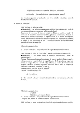 Cualquier otro criterio de aceptación deberá ser justificado.
Las formulas y el procedimiento se encuentran en el anexo 7.
Los resultados pueden ser analizados con otros métodos estadísticos como la
distribución t de Dunnett.
 Límite de Detección:
1)LD con base en señal de Ruido:
Metodología.- Se aplica en métodos que utilizan instrumentos para medir la
respuesta analítica y presentan una señal de ruido basal.
Determinar la respuesta de blancos (reactivos. Placebos analíticos, etc.) y la
respuesta de muestras analíticas (analitos, placebos adicionados, etc.) en un
intervalo del analito que incluya la especificación de la prueba de impureza
limite. Determinar la cantidad del analito que genere una respuesta con respecto
al blanco en una proporción de 3 a 1, lo que corresponde a la concentración
asociada al limite de detección.
Criterios de aceptación:
El LD debe ser menor a la especificación de la prueba de impurezas limite.
2)LD con base en curva de calibración y desviación estándar de los blancos:
Metodología.- Se aplica tanto a métodos instrumentales como no
instrumentales.
Preparar 3 concentraciones de la sustancia de interés (analito, placebos, etc.) a
valores menores o que incluya la especificación de la prueba de impurezas
limite, ya sea por dilución o pesada independiente del analito. Simultáneamente
preparar 5 blancos. Medir las respuestas analíticas. Para la curva de calibración,
sin incluir los blancos, calcular b1, r2
e IC(1).
Para los blancos, calcular Sb de los blancos.
Calcular el límite de detección:
LD=(3.3  Sb) /b1
El valor estimado LD debe ser verificado utilizando el procedimiento de la señal
de ruido.
Criterios de aceptación:
r2
 0.98
IC(1), no debe incluir el cero.
El LD debe ser menor a la especificación de la prueba de impurezas limite.
Cualquier otro criterio de aceptación deberá ser justificado.
3)LD con base en la curva de calibración y la desviación estándar de regresión:
 