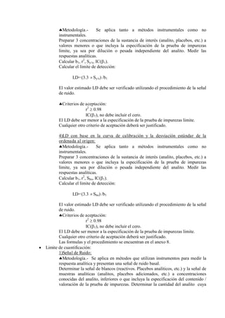 Metodología.- Se aplica tanto a métodos instrumentales como no
instrumentales.
Preparar 3 concentraciones de la sustancia de interés (analito, placebos, etc.) a
valores menores o que incluya la especificación de la prueba de impurezas
limite, ya sea por dilución o pesada independiente del analito. Medir las
respuestas analíticas.
Calcular b1, r2
, Sy/x, IC(1).
Calcular el límite de detección:
LD=(3.3  Sy/x) /b1
El valor estimado LD debe ser verificado utilizando el procedimiento de la señal
de ruido.
Criterios de aceptación:
r2
 0.98
IC(1), no debe incluir el cero.
El LD debe ser menor a la especificación de la prueba de impurezas limite.
Cualquier otro criterio de aceptación deberá ser justificado.
4)LD con base en la curva de calibración y la desviación estándar de la
ordenada al origen:
Metodología.- Se aplica tanto a métodos instrumentales como no
instrumentales.
Preparar 3 concentraciones de la sustancia de interés (analito, placebos, etc.) a
valores menores o que incluya la especificación de la prueba de impurezas
limite, ya sea por dilución o pesada independiente del analito. Medir las
respuestas analíticas.
Calcular b1, r2
, Sbo, IC(1).
Calcular el límite de detección:
LD=(3.3  Sbo) /b1
El valor estimado LD debe ser verificado utilizando el procedimiento de la señal
de ruido.
Criterios de aceptación:
r2
 0.98
IC(1), no debe incluir el cero.
El LD debe ser menor a la especificación de la prueba de impurezas limite.
Cualquier otro criterio de aceptación deberá ser justificado.
Las formulas y el procedimiento se encuentran en el anexo 8.
 Limite de cuantificación:
1)Señal de Ruido:
Metodología.- Se aplica en métodos que utilizan instrumentos para medir la
respuesta analítica y presentan una señal de ruido basal.
Determinar la señal de blancos (reactivos. Placebos analíticos, etc.) y la señal de
muestras analíticas (analitos, placebos adicionados, etc.) a concentraciones
conocidas del analito, inferiores o que incluya la especificación del contenido /
valoración de la prueba de impurezas. Determinar la cantidad del analito cuya
 