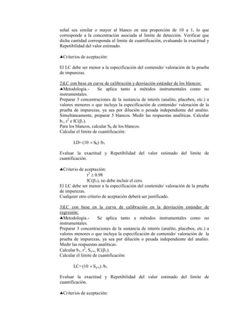 señal sea similar o mayor al blanco en una proporción de 10 a 1, lo que
corresponde a la concentración asociada al limite de detección. Verificar que
dicha cantidad corresponda al limite de cuantificación, evaluando la exactitud y
Repetibilidad del valor estimado.
Criterios de aceptación:
El LC debe ser menor a la especificación del contenido/ valoración de la prueba
de impurezas.
2)LC con base en curva de calibración y desviación estándar de los blancos:
Metodología.- Se aplica tanto a métodos instrumentales como no
instrumentales.
Preparar 3 concentraciones de la sustancia de interés (analito, placebos, etc.) a
valores menores o que incluya la especificación de contenido/ valoración de la
prueba de impurezas, ya sea por dilución o pesada independiente del analito.
Simultáneamente, preparar 5 blancos. Medir las respuestas analíticas. Calcular
b1, r2
e IC(1).
Para los blancos, calcular Sb de los blancos.
Calcular el límite de cuantificación:
LD=(10  Sb) /b1
Evaluar la exactitud y Repetibilidad del valor estimado del limite de
cuantificación.
Criterio de aceptación:
r2
 0.98
IC(1), no debe incluir el cero.
El LC debe ser menor a la especificación del contenido/ valoración de la prueba
de impurezas.
Cualquier otro criterio de aceptación deberá ser justificado.
3)LC con base en la curva de calibración en la desviación estándar de
regresión:
Metodología.- Se aplica tanto a métodos instrumentales como no
instrumentales.
Preparar 3 concentraciones de la sustancia de interés (analito, placebos, etc.) a
valores menores o que incluya la especificación de contenido/ valoración de la
prueba de impurezas, ya sea por dilución o pesada independiente del analito.
Medir las respuestas analíticas.
Calcular b1, r2
, Sy/x, IC(1).
Calcular el límite de cuantificación:
LC=(10  Sy/x) /b1
Evaluar la exactitud y Repetibilidad del valor estimado del limite de
cuantificación.
Criterios de aceptación:
 