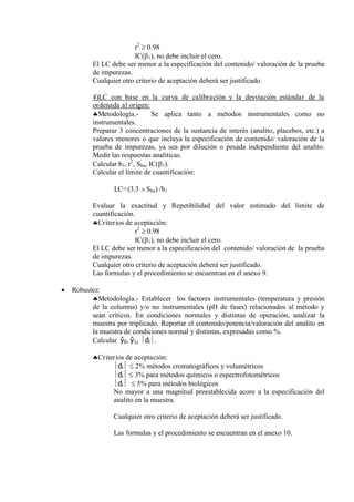 r2
 0.98
IC(1), no debe incluir el cero.
El LC debe ser menor a la especificación del contenido/ valoración de la prueba
de impurezas.
Cualquier otro criterio de aceptación deberá ser justificado.
4)LC con base en la curva de calibración y la desviación estándar de la
ordenada al origen:
Metodología.- Se aplica tanto a métodos instrumentales como no
instrumentales.
Preparar 3 concentraciones de la sustancia de interés (analito, placebos, etc.) a
valores menores o que incluya la especificación de contenido/ valoración de la
prueba de impurezas, ya sea por dilución o pesada independiente del analito.
Medir las respuestas analíticas.
Calcular b1, r2
, Sbo, IC(1).
Calcular el límite de cuantificación:
LC=(3.3  Sbo) /b1
Evaluar la exactitud y Repetibilidad del valor estimado del limite de
cuantificación.
Criterios de aceptación:
r2
 0.98
IC(1), no debe incluir el cero.
El LC debe ser menor a la especificación del contenido/ valoración de la prueba
de impurezas.
Cualquier otro criterio de aceptación deberá ser justificado.
Las formulas y el procedimiento se encuentran en el anexo 9.
 Robustez:
Metodología.- Establecer los factores instrumentales (temperatura y presión
de la columna) y/o no instrumentales (pH de fases) relacionados al método y
sean críticos. En condiciones normales y distintas de operación, analizar la
muestra por triplicado. Reportar el contenido/potencia/valoración del analito en
la muestra de condiciones normal y distintas, expresadas como %.
Calcular ŷ0, ŷ1, di.
Criterios de aceptación:
di  2% métodos cromatográficos y volumétricos
di  3% para métodos químicos o espectrofotométricos
di  5% para métodos biológicos
No mayor a una magnitud preestablecida acore a la especificación del
analito en la muestra.
Cualquier otro criterio de aceptación deberá ser justificado.
Las formulas y el procedimiento se encuentran en el anexo 10.
 