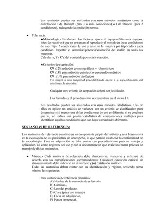 Los resultados pueden ser analizados con otros métodos estadísticos como la
distribución t de Dunnett (para 3 o más condiciones) o t de Student (para 2
condiciones), incluyendo la condición normal.
 Tolerancia:
Metodología.- Establecer los factores ajenos al equipo (diferentes equipos,
lotes de reactivos) que se presentan al reproducir el método en otras condiciones
de uso. Fijar 2 condiciones de uso y analizar la muestra por triplicado a cada
condición. Reportar el contenido/potencia/valoración del analito en todas las
muestras.
Calcular y, S y CV del contenido/potencia/valoración.
Criterios de aceptación:
CV  2% métodos cromatográficos y volumétricos
CV  3% para métodos químicos o espectrofotométricos
CV  5% para métodos biológicos
No mayor a una magnitud preestablecida acore a la especificación del
analito en la muestra.
Cualquier otro criterio de aceptación deberá ser justificado.
Las formulas y el procedimiento se encuentran en el anexo 11.
Los resultados pueden ser analizados con otros métodos estadísticos. Uno de
ellos es aplicar un análisis de varianza con un criterio de clasificación para
determinar si al menos una de las condiciones de uso es diferente, si se concluye
que si, se realiza una prueba estadística de comparaciones múltiples para
identificar aquellas condiciones que dan lugar a resultados diferentes.
SUSTANCIAS DE REFERENCIA:
Las sustancias de referencia constituyen un componente propio del método y una herramienta
en la evaluación de los parámetros de desempeño, lo que permite establecer la confiabilidad de
la metodología. Para su adquisición se debe contar con procedimientos para su manejo y
aplicación, así como registros del uso y con la documentación que avale una buena práctica de
manejo de dichas sustancias.
 Manejo.- Cada sustancia de referencia debe almacenarse, manejarse y utilizarse de
acuerdo con las especificaciones correspondientes. Cualquier condición especial de
almacenamiento debe indicarse en el marbete y (o) certificado analítico.
Todas las sustancias deben contar con su identificación y registro, teniendo como
mínimo las siguientes:
Para sustancias de referencia primarias:
A) Nombre de la sustancia de referencia,
B) Cantidad,,
C) Lote del producto,
D) Clave (para uso interno)
E) Fecha de adquisición,
F) Pureza (potencia),
 