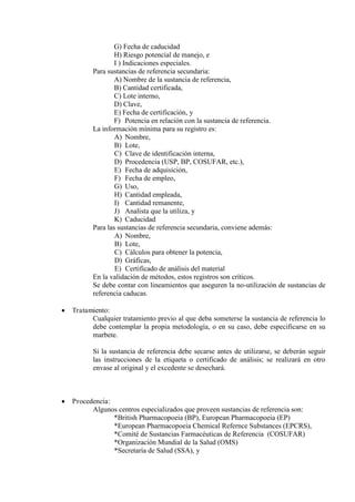 G) Fecha de caducidad
H) Riesgo potencial de manejo, e
I ) Indicaciones especiales.
Para sustancias de referencia secundaria:
A) Nombre de la sustancia de referencia,
B) Cantidad certificada,
C) Lote interno,
D) Clave,
E) Fecha de certificación, y
F) Potencia en relación con la sustancia de referencia.
La información mínima para su registro es:
A) Nombre,
B) Lote,
C) Clave de identificación interna,
D) Procedencia (USP, BP, COSUFAR, etc.),
E) Fecha de adquisición,
F) Fecha de empleo,
G) Uso,
H) Cantidad empleada,
I) Cantidad remanente,
J) Analista que la utiliza, y
K) Caducidad
Para las sustancias de referencia secundaria, conviene además:
A) Nombre,
B) Lote,
C) Cálculos para obtener la potencia,
D) Gráficas,
E) Certificado de análisis del material
En la validación de métodos, estos registros son críticos.
Se debe contar con lineamientos que aseguren la no-utilización de sustancias de
referencia caducas.
 Tratamiento:
Cualquier tratamiento previo al que deba someterse la sustancia de referencia lo
debe contemplar la propia metodología, o en su caso, debe especificarse en su
marbete.
Si la sustancia de referencia debe secarse antes de utilizarse, se deberán seguir
las instrucciones de la etiqueta o certificado de análisis; se realizará en otro
envase al original y el excedente se desechará.
 Procedencia:
Algunos centros especializados que proveen sustancias de referencia son:
*British Pharmacopoeia (BP), European Pharmacopoeia (EP)
*European Pharmacopoeia Chemical Refernce Substances (EPCRS),
*Comité de Sustancias Farmacéuticas de Referencia (COSUFAR)
*Organización Mundial de la Salud (OMS)
*Secretaría de Salud (SSA), y
 
