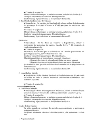 Criterios de aceptación:
El intervalo de confianza para la razón de varianzas, debe incluir el valor de 1.
Cualquier otro criterio de aceptación deberá justificarse.
Las formulas y el procedimiento se encuentran en el anexo 12.
3) Repetibilidad en Linealidad del Método:
Metodología.- De los datos de linealidad del método, utilizar la información
del porcentaje de recobro. Calcular la S2
del porcentaje de recobro de cada
método.
Criterios de aceptación:
El intervalo de confianza para la razón de varianzas, debe incluir el valor de 1.
Cualquier otro criterio de aceptación deberá justificarse.
Las formulas y el procedimiento se encuentran en el anexo 13.
4)Exactitud:
Metodología.- De los datos de exactitud y Repetibilidad, utilizar la
información del porcentaje de recobro. Calcular la S2
, ŷ del porcentaje de
recobro de cada método.
Criterios de aceptación:
El intervalo de confianza para la diferencia de las 2 medias poblacionales del
porcentaje de recobro, debe incluir el valor de cero.
Cualquier otro criterio de aceptación deberá justificarse.
El análisis estadístico de los resultados, presenta 2 situaciones:
a)Los métodos tienen la misma Repetibilidad (varianzas iguales)
b)Los métodos tienen diferente Repetibilidad (varianzas diferentes);
por lo tanto se tiene que realizar el estudio de comparación de Repetibilidad de
ambos métodos.
Las formulas y el procedimiento se encuentran en el anexo 14.
5) Linealidad del Método:
Metodología.- De los datos de linealidad utilizar la información del porcentaje
de recobro así como la cantidad adicionada y la cantidad recuperada de cada
método. Calcular la
Criterios de aceptación:
Anexo 15.
6) Precisión del Método:
Metodología.- De los datos de precisión del método, utilizar la información del
contenido/potencia/valoración del analito de cada método. Calcular S2
1 y S2
2.
Criterios de aceptación:
El intervalo de confianza para la razón de varianzas, debe incluir el valor de 1.
Cualquier otro criterio de aceptación deberá justificarse.
Las formulas y el procedimiento se encuentran en el anexo16.
 Estudio de Correlación:
Se utiliza cuando se comparan dos métodos cuyos resultados se expresan en
unidades diferentes.
Se aplica a métodos de contenido/valoración/potencia y los parámetros a evaluar
son:
1) Proporcionalidad:
 