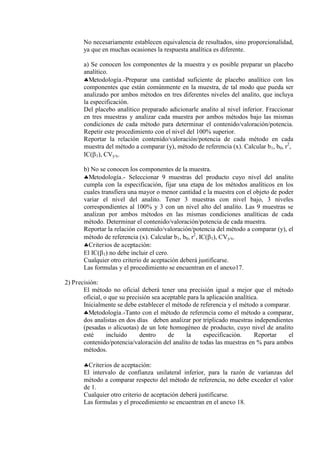 No necesariamente establecen equivalencia de resultados, sino proporcionalidad,
ya que en muchas ocasiones la respuesta analítica es diferente.
a) Se conocen los componentes de la muestra y es posible preparar un placebo
analítico.
Metodología.-Preparar una cantidad suficiente de placebo analítico con los
componentes que están comúnmente en la muestra, de tal modo que pueda ser
analizado por ambos métodos en tres diferentes niveles del analito, que incluya
la especificación.
Del placebo analítico preparado adicionarle analito al nivel inferior. Fraccionar
en tres muestras y analizar cada muestra por ambos métodos bajo las mismas
condiciones de cada método para determinar el contenido/valoración/potencia.
Repetir este procedimiento con el nivel del 100% superior.
Reportar la relación contenido/valoración/potencia de cada método en cada
muestra del método a comparar (y), método de referencia (x). Calcular b1, b0, r2
,
IC(1), CVy/x.
b) No se conocen los componentes de la muestra.
Metodología.- Seleccionar 9 muestras del producto cuyo nivel del analito
cumpla con la especificación, fijar una etapa de los métodos analíticos en los
cuales transfiera una mayor o menor cantidad e la muestra con el objeto de poder
variar el nivel del analito. Tener 3 muestras con nivel bajo, 3 niveles
correspondientes al 100% y 3 con un nivel alto del analito. Las 9 muestras se
analizan por ambos métodos en las mismas condiciones analíticas de cada
método. Determinar el contenido/valoración/potencia de cada muestra.
Reportar la relación contenido/valoración/potencia del método a comparar (y), el
método de referencia (x). Calcular b1, b0, r2
, IC(1), CVy/x.
Criterios de aceptación:
El IC(1) no debe incluir el cero.
Cualquier otro criterio de aceptación deberá justificarse.
Las formulas y el procedimiento se encuentran en el anexo17.
2) Precisión:
El método no oficial deberá tener una precisión igual a mejor que el método
oficial, o que su precisión sea aceptable para la aplicación analítica.
Inicialmente se debe establecer el método de referencia y el método a comparar.
Metodología.-Tanto con el método de referencia como el método a comparar,
dos analistas en dos días deben analizar por triplicado muestras independientes
(pesadas o alícuotas) de un lote homogéneo de producto, cuyo nivel de analito
esté incluido dentro de la especificación. Reportar el
contenido/potencia/valoración del analito de todas las muestras en % para ambos
métodos.
Criterios de aceptación:
El intervalo de confianza unilateral inferior, para la razón de varianzas del
método a comparar respecto del método de referencia, no debe exceder el valor
de 1.
Cualquier otro criterio de aceptación deberá justificarse.
Las formulas y el procedimiento se encuentran en el anexo 18.
 