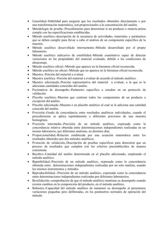  Linealidad.-Habilidad para asegurar que los resultados obtenidos directamente o por
una transformación matemática, son proporcionales a la concentración del analito.
 Metodología de prueba.-Procedimiento para determinar si un producto o materia prima
cumple con las especificaciones establecidas.
 Método analítico.-descripción de la secuencia de actividades, materiales y parámetros
que se deben cumplir para llevar a cabo el análisis de un componente específico de la
muestra.
 Método analítico desarrollado internamente.-Método desarrollado por el propio
laboratorio.
 Método analítico indicativo de estabilidad.-Método cuantitativo capaz de detectar
variaciones en las propiedades del material evaluado, debido a las condiciones de
almacenaje.
 Método analítico oficial.-Método que aparece en la literatura oficial reconocida.
 Método analítico no oficial.-Método que no aparece en la literatura oficial reconocida.
 Muestra.-Porción del material a evaluar.
 Muestra analítica.-Porción del material a evaluar de acuerdo al método analítico.
 Muestra adicionada.-Porción representativa del material a evaluar, a la que se le
adicionan cantidades conocidas del analito.
 Parámetros de desempeño.-Parámetro específico a estudiar en un protocolo de
validación.
 Placebo analítico.-Muestra que contiene todos los componentes de un producto a
excepción del analito.
 Placebo adicionado.-Muestra e un placebo analítico al cual se le adiciona una cantidad
conocida del analito.
 Precisión.-Grado de concordancia entre resultados analíticos individuales, cuando el
procedimiento se aplica repetidamente a diferentes porciones de una muestra
homogénea.
 Precisión intermedia.-Precisión de un método analítico, expresada como la
concordancia relativa obtenida entre determinaciones independientes realizadas en un
mismo laboratorio, por diferentes analistas, en distintos días.
 Proporcionalidad.-Relación establecida por una ecuación matemática entre los
resultados obtenidos por dos métodos analíticos.
 Protocolo de validación,.Descripción de pruebas específicas para demostrar que un
proceso da resultados que cumplen con los criterios preestablecidos de manera
consistente.
 Recobro.-Cantidad del analito determinada en el placebo adicionado, empleando el
método analítico.
 Repetibilidad.-Precisión de un método analítico, expresada como la concordancia
obtenida entre determinaciones independientes realizadas por un solo analista, usando
los mismos instrumentos y métodos.
 Reproducibilidad.-.Precisión de un método analítico, expresada como la concordancia
entre determinaciones independientes realizadas por diferentes laboratorios.
 Revalidación.-comprobación de que el método analítico mantiene su desempeño cuando
existen cambios en la composición del producto, en el método analítico.
 Robustez.-Capacidad del método analítico de mantener su desempeño al presentarse
variaciones pequeñas pero deliberadas, en los parámetros normales de operación del
método.
 