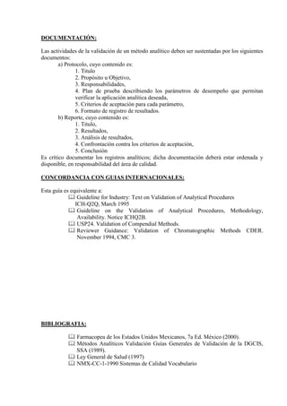 DOCUMENTACIÓN:
Las actividades de la validación de un método analítico deben ser sustentadas por los siguientes
documentos:
a) Protocolo, cuyo contenido es:
1. Titulo
2. Propósito u Objetivo,
3. Responsabilidades,
4. Plan de prueba describiendo los parámetros de desempeño que permitan
verificar la aplicación analítica deseada,
5. Criterios de aceptación para cada parámetro,
6. Formato de registro de resultados.
b) Reporte, cuyo contenido es:
1. Titulo,
2. Resultados,
3. Análisis de resultados,
4. Confrontación contra los criterios de aceptación,
5. Conclusión
Es crítico documentar los registros analíticos; dicha documentación deberá estar ordenada y
disponible, en responsabilidad del área de calidad.
CONCORDANCIA CON GUIAS INTERNACIONALES:
Esta guía es equivalente a:
 Guideline for Industry: Text on Validation of Analytical Procedures
ICH-Q2Q, March 1995
 Guideline on the Validation of Analytical Procedures, Methodology,
Availability. Notice ICHQ2B.
 USP24. Validation of Compendial Methods.
 Reviewer Guidance: Validation of Chromatographic Methods CDER.
November 1994, CMC 3.
BIBLIOGRAFIA:
 Farmacopea de los Estados Unidos Mexicanos, 7a Ed. México (2000).
 Métodos Analíticos Validación Guías Generales de Validación de la DGCIS,
SSA (1989).
 Ley General de Salud (1997)
 NMX-CC-1-1990 Sistemas de Calidad Vocabulario
 