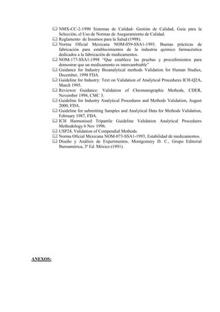  NMX-CC-2-1990 Sistemas de Calidad- Gestión de Calidad, Guía para la
Selección, el Uso de Normas de Aseguramiento de Calidad.
 Reglamento de Insumos para la Salud (1998).
 Norma Oficial Mexicana NOM-059-SSA1-1993. Buenas prácticas de
fabricación para establecimientos de la industria químico farmacéutica
dedicados a la fabricación de medicamentos.
 NOM-177-SSA1-1998 “Que establece las pruebas y procedimientos para
demostrar que un medicamento es intercambiable”
 Guidance for Industry Bioanalytical methods Validation for Human Studies,
December, 1998 FDA.
 Guideline for Industry: Text on Validation of Analytical Procedures ICH-Q2A,
March 1995.
 Reviewer Guidance: Validation of Chromatographic Methods, CDER,
November 1994, CMC 3.
 Guideline for Industry Analytical Procedures and Methods Validation, August
2000, FDA.
 Guideline for submitting Samples and Analytical Data for Methods Validation,
February 1987, FDA.
 ICH Harmonised Tripartile Guideline Validation Analytical Procedures
Methodology 6 Nov 1996.
 USP24, Validation of Compendial Methods.
 Norma Oficial Mexicana NOM-073-SSA1-1993, Estabilidad de medicamentos.
 Diseño y Análisis de Experimentos, Montgomery D. C., Grupo Editorial
Iberoamérica, 3ª Ed. México (1991).
ANEXOS:
 