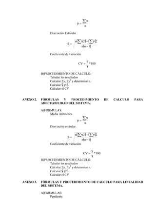 n


y
y
Desviación Estándar
   
 
1
2
2





n
n
n
S
y
y
Coeficiente de variación
100
*
y
S
CV 
B)PROCEDIMIENTO DE CÁLCULO:
Tabular los resultados
Calcular y, y2
y determinar n.
Calcular ŷ y S
Calcular el CV
ANEXO 2. FÓRMULAS Y PROCEDIMIENTO DE CALCULO PARA
ADECUABILIDAD DEL SISTEMA.
A)FORMULAS:
Media Aritmética
n


y
y
Desviación estándar
   
 
1
2
2





n
n
n
S
y
y
Coeficiente de variación
100
*
y
S
CV 
B)PROCEDIMIENTO DE CÁLCULO:
Tabular los resultados
Calcular y, y2
y determinar n.
Calcular ŷ y S
Calcular el CV
ANEXO 3. FÓRMULAS Y PROCEDIMIENTO DE CALCULO PARA LINEALIDAD
DEL SISTEMA.
A)FORMULAS:
Pendiente
 
