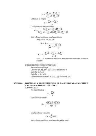  
 
  



2
2
1
x
x
n
y
x
xy
n
b
Ordenada al origen
n
x
b
y
b
 


1
0
Coeficiente de determinación
    
 
   
     
 
2
2
2
2
2
2











y
y
n
x
x
n
y
x
xy
n
r
Intervalo de confianza para la pendiente
IC(1) = b1  t0.975,n-2Sb1
 




n
x
x
S
S x
y
b
2
2
1
/
1
2
2 1
/




  
n
y
b
xy
b
y
S
o
x
y
t0.975, n-2 = Referirse al anexo 19 para determinar el valor de la t de
Student.
B)PROCEDIMIENTO DE CÁLCULO:
Tabular los resultados
Calcular x, y, x2
, y2
, xy, y determinar n.
Calcular b1, b0, r2
Calcular el Sy/x y Sb’
Determinar en el anexo 19 t0.975, n-2 y calcular IC(1)
ANEXO 4. FÓRMULAS Y PROCEDIMIENTO DE CALCULO PARA EXACTITUD
Y REPETIBILIDAD DEL MÉTODO.
A)FORMULAS:
Media aritmética
n


y
y
Desviación estándar
   
 
1
2
2





n
n
n
S
y
y
Coeficiente de variación
100
*
y
S
CV 
Intervalo de confianza para la media poblacional
 