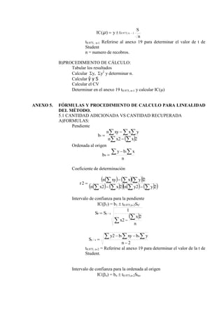 n
S
t
y
IC n 1
,
975
.
0
)
( 


μ
t0.975, n-1 Referirse al anexo 19 para determinar el valor de t de
Student
n = numero de recobros.
B)PROCEDIMIENTO DE CÁLCULO:
Tabular los resultados
Calcular y, y2
y determinar n.
Calcular ŷ y S
Calcular el CV
Determinar en el anexo 19 t0.975, n-1 y calcular IC()
ANEXO 5. FÓRMULAS Y PROCEDIMIENTO DE CALCULO PARA LINEALIDAD
DEL MÉTODO.
5.1 CANTIDAD ADICIONADA VS CANTIDAD RECUPERADA
A)FORMULAS:
Pendiente
 
 
  



2
2
1
x
x
n
y
x
xy
n
b
Ordenada al origen
n
x
b
y
b
 


1
0
Coeficiente de determinación
    
 
   
     
 
2
2
2
2
2
2











y
y
n
x
x
n
y
x
xy
n
r
Intervalo de confianza para la pendiente
IC(1) = b1  t0.975,n-2Sb’
 




n
x
x
S
S x
y
b
2
2
1
/
'
2
2 1
/




  
n
y
b
xy
b
y
S
o
x
y
t0.975, n-2 = Referirse al anexo 19 para determinar el valor de la t de
Student.
Intervalo de confianza para la ordenada al origen
IC(o) = bo  t0.975,n-2Sbo
 