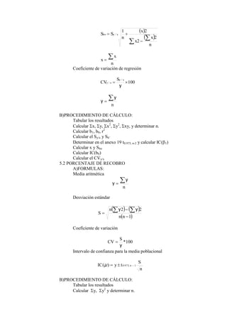  
 





n
x
x
x
n
S
S x
y
bo
2
2
2
1
/
n
x
x


Coeficiente de variación de regresión
100
/
/ 

y
x
y
x
y
S
CV
n


y
y
B)PROCEDIMIENTO DE CÁLCULO:
Tabular los resultados
Calcular x, y, x2
, y2
, xy, y determinar n.
Calcular b1, b0, r2
Calcular el Sy/x y Sb’
Determinar en el anexo 19 t0.975, n-2 y calcular IC(1)
Calcular x y Sbo
Calcular IC(b0)
Calcular el CVy/x
5.2 PORCENTAJE DE RECOBRO
A)FORMULAS:
Media aritmética
n


y
y
Desviación estándar
   
 
1
2
2





n
n
n
S
y
y
Coeficiente de variación
100
*
y
S
CV 
Intervalo de confianza para la media poblacional
n
S
t
y
IC n 1
,
975
.
0
)
( 


μ
B)PROCEDIMIENTO DE CÁLCULO:
Tabular los resultados
Calcular y, y2
y determinar n.
 