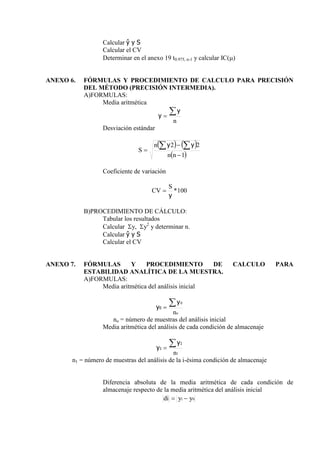 Calcular ŷ y S
Calcular el CV
Determinar en el anexo 19 t0.975, n-1 y calcular IC()
ANEXO 6. FÓRMULAS Y PROCEDIMIENTO DE CALCULO PARA PRECISIÓN
DEL MÉTODO (PRECISIÓN INTERMEDIA).
A)FORMULAS:
Media aritmética
n


y
y
Desviación estándar
   
 
1
2
2





n
n
n
S
y
y
Coeficiente de variación
100
*
y
S
CV 
B)PROCEDIMIENTO DE CÁLCULO:
Tabular los resultados
Calcular y, y2
y determinar n.
Calcular ŷ y S
Calcular el CV
ANEXO 7. FÓRMULAS Y PROCEDIMIENTO DE CALCULO PARA
ESTABILIDAD ANALÍTICA DE LA MUESTRA.
A)FORMULAS:
Media aritmética del análisis inicial
o
n
0


y
y0
no = número de muestras del análisis inicial
Media aritmética del análisis de cada condición de almacenaje
1
n


1
1
y
y
n1 = número de muestras del análisis de la i-ésima condición de almacenaje
Diferencia absoluta de la media aritmética de cada condición de
almacenaje respecto de la media aritmética del análisis inicial
0
1 y
y
di 

 