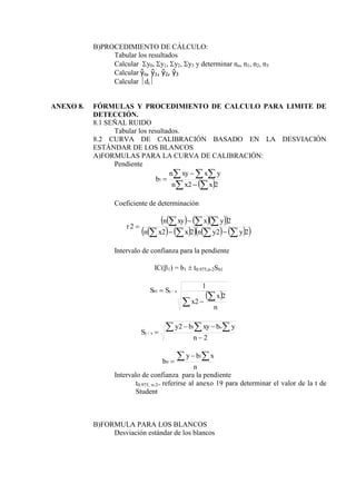 B)PROCEDIMIENTO DE CÁLCULO:
Tabular los resultados
Calcular y0, y1, y2, y3 y determinar no, n1, n2, n3
Calcular ŷo, ŷ1, ŷ2, ŷ3
Calcular di
ANEXO 8. FÓRMULAS Y PROCEDIMIENTO DE CALCULO PARA LIMITE DE
DETECCIÓN.
8.1 SEÑAL RUIDO
Tabular los resultados.
8.2 CURVA DE CALIBRACIÓN BASADO EN LA DESVIACIÓN
ESTÁNDAR DE LOS BLANCOS
A)FORMULAS PARA LA CURVA DE CALIBRACIÓN:
Pendiente
 
 
  



2
2
1
x
x
n
y
x
xy
n
b
Coeficiente de determinación
    
 
   
     
 
2
2
2
2
2
2











y
y
n
x
x
n
y
x
xy
n
r
Intervalo de confianza para la pendiente
IC(1) = b1  t0.975,n-2Sb1
 




n
x
x
S
S x
y
b
2
2
1
/
1
2
2 1
/




  
n
y
b
xy
b
y
S
o
x
y
n
x
b
y
b
 


1
0
Intervalo de confianza para la pendiente
t0.975, n-2= referirse al anexo 19 para determinar el valor de la t de
Student
B)FORMULA PARA LOS BLANCOS
Desviación estándar de los blancos
 