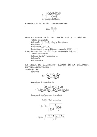    
 
1
2
2





n
n
n
Sb
y
y
n = numero de blancos
C)FORMULA PARA EL LIMITE DE DETECCIÓN
1
3
.
3
b
S
LD
b


D)PROCEDIMIENTO DE CÁLCULO PARA CURVA DE CALIBRACIÓN
Tabular los resultados
Calcular x, y, x2
, y2
, xy, y determinar n.
Calcular b1, r2
Calcular el Sy/x y Sb1, bo
Determinar en el anexo 19 t0.975, n-2 y calcular IC(1)
E)PROCEDIMIENTO DE CÁLCULO PARA LOS BLANCOS
Tabular los resultados
Calcular y, y2
, y determinar n.
Calcular Sb
Calcular el LD
8.3 CURVA DE CALIBRACIÓN BASADA EN LA DESVIACIÓN
ESTÁNDAR DE REGRESIÓN
A)FORMULAS
Pendiente
 
 
  



2
2
1
x
x
n
y
x
xy
n
b
Coeficiente de determinación
    
 
   
     
 
2
2
2
2
2
2











y
y
n
x
x
n
y
x
xy
n
r
Intervalo de confianza para la pendiente
IC(1) = b1  t0.975,n-2Sb1
 




n
x
x
S
S x
y
b
2
2
1
/
1
2
2 1
/




  
n
y
b
xy
b
y
S
o
x
y
 