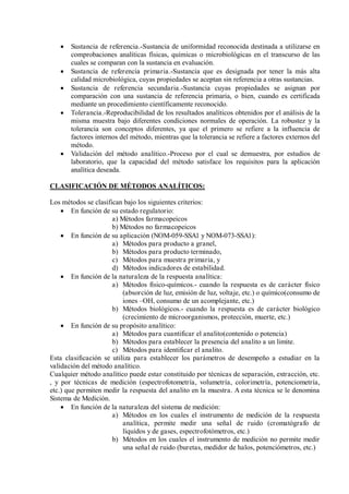  Sustancia de referencia.-Sustancia de uniformidad reconocida destinada a utilizarse en
comprobaciones analíticas físicas, químicas o microbiológicas en el transcurso de las
cuales se comparan con la sustancia en evaluación.
 Sustancia de referencia primaria.-Sustancia que es designada por tener la más alta
calidad microbiológica, cuyas propiedades se aceptan sin referencia a otras sustancias.
 Sustancia de referencia secundaria.-Sustancia cuyas propiedades se asignan por
comparación con una sustancia de referencia primaria, o bien, cuando es certificada
mediante un procedimiento científicamente reconocido.
 Tolerancia.-Reproducibilidad de los resultados analíticos obtenidos por el análisis de la
misma muestra bajo diferentes condiciones normales de operación. La robustez y la
tolerancia son conceptos diferentes, ya que el primero se refiere a la influencia de
factores internos del método, mientras que la tolerancia se refiere a factores externos del
método.
 Validación del método analítico.-Proceso por el cual se demuestra, por estudios de
laboratorio, que la capacidad del método satisface los requisitos para la aplicación
analítica deseada.
CLASIFICACIÓN DE MÉTODOS ANALÍTICOS:
Los métodos se clasifican bajo los siguientes criterios:
 En función de su estado regulatorio:
a) Métodos farmacopeicos
b) Métodos no farmacopeicos
 En función de su aplicación (NOM-059-SSA1 y NOM-073-SSA1):
a) Métodos para producto a granel,
b) Métodos para producto terminado,
c) Métodos para muestra primaria, y
d) Métodos indicadores de estabilidad.
 En función de la naturaleza de la respuesta analítica:
a) Métodos físico-químicos.- cuando la respuesta es de carácter físico
(absorción de luz, emisión de luz, voltaje, etc.) o químico(consumo de
iones –OH, consumo de un acomplejante, etc.)
b) Métodos biológicos.- cuando la respuesta es de carácter biológico
(crecimiento de microorganismos, protección, muerte, etc.)
 En función de su propósito analítico:
a) Métodos para cuantificar el analito(contenido o potencia)
b) Métodos para establecer la presencia del analito a un limite.
c) Métodos para identificar el analito.
Esta clasificación se utiliza para establecer los parámetros de desempeño a estudiar en la
validación del método analítico.
Cualquier método analítico puede estar constituido por técnicas de separación, extracción, etc.
, y por técnicas de medición (espectrofotometría, volumetría, colorimetría, potenciometría,
etc.) que permiten medir la respuesta del analito en la muestra. A esta técnica se le denomina
Sistema de Medición.
 En función de la naturaleza del sistema de medición:
a) Métodos en los cuales el instrumento de medición de la respuesta
analítica, permite medir una señal de ruido (cromatógrafo de
líquidos y de gases, espectrofotómetros, etc.)
b) Métodos en los cuales el instrumento de medición no permite medir
una señal de ruido (buretas, medidor de halos, potenciómetros, etc.)
 