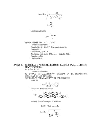  
 





n
x
x
x
n
S
S x
y
bo
2
2
2
1
/
n
x
x


Limite de detección
1
3
.
3
b
S
LD
bo


B)PROCEDIMIENTO DE CÁLCULO
Tabular los resultados
Calcular x, y, x2
, y2
, xy, y determinar n.
Calcular b1, r2
Calcular el Sy/x y Sb’, bo
Determinar en el anexo 19 t0.975, n-2 y calcular IC(1)
Calcular x y Sbo
Calcular el LD
ANEXO 9. FÓRMULAS Y PROCEDIMIENTO DE CALCULO PARA LIMITE DE
CUANTIFICACIÓN.
9.1 SEÑAL RUIDO
Tabular los resultados.
8.2 CURVA DE CALIBRACIÓN BASADO EN LA DESVIACIÓN
ESTÁNDAR DE LOS BLANCOS
A)FORMULAS PARA LA CURVA DE CALIBRACIÓN:
Pendiente
 
 
  



2
2
1
x
x
n
y
x
xy
n
b
Coeficiente de determinación
    
 
   
     
 
2
2
2
2
2
2











y
y
n
x
x
n
y
x
xy
n
r
Intervalo de confianza para la pendiente
IC(1) = b1  t0.975,n-2Sb1
 




n
x
x
S
S x
y
b
2
2
1
/
1
 
