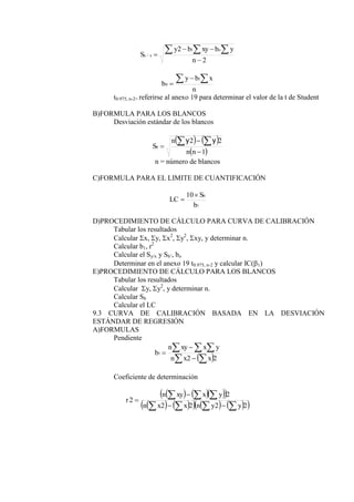 2
2 1
/




  
n
y
b
xy
b
y
S
o
x
y
n
x
b
y
b
 


1
0
t0.975, n-2= referirse al anexo 19 para determinar el valor de la t de Student
B)FORMULA PARA LOS BLANCOS
Desviación estándar de los blancos
   
 
1
2
2





n
n
n
Sb
y
y
n = número de blancos
C)FORMULA PARA EL LIMITE DE CUANTIFICACIÓN
1
10
b
S
LC
b


D)PROCEDIMIENTO DE CÁLCULO PARA CURVA DE CALIBRACIÓN
Tabular los resultados
Calcular x, y, x2
, y2
, xy, y determinar n.
Calcular b1, r2
Calcular el Sy/x y Sb’, bo
Determinar en el anexo 19 t0.975, n-2 y calcular IC(1)
E)PROCEDIMIENTO DE CÁLCULO PARA LOS BLANCOS
Tabular los resultados
Calcular y, y2
, y determinar n.
Calcular Sb
Calcular el LC
9.3 CURVA DE CALIBRACIÓN BASADA EN LA DESVIACIÓN
ESTÁNDAR DE REGRESIÓN
A)FORMULAS
Pendiente
 
 
  



2
2
1
x
x
n
y
x
xy
n
b
Coeficiente de determinación
    
 
   
     
 
2
2
2
2
2
2











y
y
n
x
x
n
y
x
xy
n
r
 