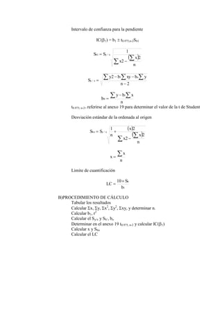 Intervalo de confianza para la pendiente
IC(1) = b1  t0.975,n-2Sb1
 




n
x
x
S
S x
y
b
2
2
1
/
1
2
2 1
/




  
n
y
b
xy
b
y
S
o
x
y
n
x
b
y
b
 


1
0
t0.975, n-2= referirse al anexo 19 para determinar el valor de la t de Student
Desviación estándar de la ordenada al origen
 
 





n
x
x
x
n
S
S x
y
bo
2
2
2
1
/
n
x
x


Limite de cuantificación
1
10
b
S
LC
b


B)PROCEDIMIENTO DE CÁLCULO
Tabular los resultados
Calcular x, y, x2
, y2
, xy, y determinar n.
Calcular b1, r2
Calcular el Sy/x y Sb’, bo
Determinar en el anexo 19 t0.975, n-2 y calcular IC(1)
Calcular x y Sbo
Calcular el LC
 