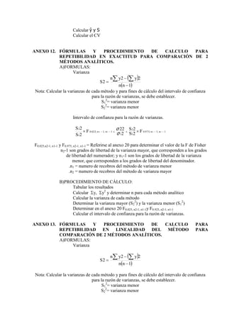 Calcular ŷ y S
Calcular el CV
ANEXO 12. FÓRMULAS Y PROCEDIMIENTO DE CALCULO PARA
REPETIBILIDAD EN EXACTITUD PARA COMPARACIÓN DE 2
MÉTODOS ANALÍTICOS.
A)FORMULAS:
Varianza
 
 
1
2
2
2



 
n
n
y
y
n
S
Nota: Calcular la varianzas de cada método y para fines de cálculo del intervalo de confianza
para la razón de varianzas, se debe establecer.
S1
2
= varianza menor
S2
2
= varianza menor
Intervalo de confianza para la razón de varianzas.
1
,
1
,
975
.
0
1
2
1
1
,
1
,
025
.
0
1
2
1
2
1
2
2
2
2
22
2
2





 
 n
n
n
n F
S
S
F
S
S
σ
σ
F0.025,n2-1, n1-1 y F0.975, n2-1, n1-1 = Referirse al anexo 20 para determinar el valor de la F de Fisher
n2-1 son grados de libertad de la varianza mayor, que corresponden a los grados
de libertad del numerador; y n1-1 son los grados de libertad de la varianza
menor, que corresponden a los grados de libertad del denominador.
.n1 = numero de recobros del método de varianza menor
.n2 = numero de recobros del método de varianza mayor
B)PROCEDIMIENTO DE CÁLCULO:
Tabular los resultados
Calcular y, y2
y determinar n para cada método analítico
Calcular la varianza de cada método
Determinar la varianza mayor (S2
2
) y la varianza menor (S1
2
)
Determinar en el anexo 20 F0.025, n2-1, n1-1y F0.925, n2-1, n1-1
Calcular el intervalo de confianza para la razón de varianzas.
ANEXO 13. FÓRMULAS Y PROCEDIMIENTO DE CALCULO PARA
REPETIBILIDAD EN LINEALIDAD DEL MÉTODO PARA
COMPARACIÓN DE 2 MÉTODOS ANALÍTICOS.
A)FORMULAS:
Varianza
 
 
1
2
2
2



 
n
n
y
y
n
S
Nota: Calcular la varianzas de cada método y para fines de cálculo del intervalo de confianza
para la razón de varianzas, se debe establecer.
S1
2
= varianza menor
S2
2
= varianza menor
 
