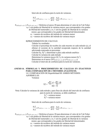Intervalo de confianza para la razón de varianzas.
1
,
1
,
975
.
0
1
2
1
1
,
1
,
025
.
0
1
2
1
2
1
2
2
2
2
22
2
2





 
 n
n
n
n F
S
S
F
S
S
σ
σ
F0.025,n2-1, n1-1 y F0.975, n2-1, n1-1 = Referirse al anexo 20 para determinar el valor de la F de Fisher
n2-1 son grados de libertad de la varianza mayor, que corresponden a los grados
de libertad del numerador; y n1-1 son los grados de libertad de la varianza
menor, que corresponden a los grados de libertad del denominador.
.n1 = numero de recobros del método de varianza menor
.n2 = numero de recobros del método de varianza mayor
B)PROCEDIMIENTO DE CÁLCULO:
Tabular los resultados
Calcular el porcentaje de recobro de cada muestra en cada método (y), al
obtener el cociente de la cantidad recuperada respecto de la cantidad
adicionada expresada en porcentaje.
Calcular Sy, Sy2
y determinar n para cada método analítico
Calcular la varianza de cada método
Determinar la varianza mayor (S2
2
) y la varianza menor (S1
2
)
Determinar en el anexo 20 F0.025 n2-1, n1-1y y F0.925, n2-1, n1-1y
Calcular el intervalo de confianza para la razón de varianzas.
ANEXO 14. FÓRMULAS Y PROCEDIMIENTO DE CALCULO EN EXACTITUD
PARA COMPARACIÓN DE 2 MÉTODOS ANALÍTICOS.
14.1 COMPARACIÓN DE Repetibilidad DE AMBOS MÉTODOS:
A)FORMULAS:
Varianza
 
 
1
2
2
2



 
n
n
y
y
n
S
Nota: Calcular la varianzas de cada método y para fines de cálculo del intervalo de confianza
para la razón de varianzas, se debe establecer.
S1
2
= varianza menor
S2
2
= varianza menor
Intervalo de confianza para la razón de varianzas.
1
,
1
,
975
.
0
1
2
1
1
,
1
,
025
.
0
1
2
1
2
1
2
2
2
2
22
2
2





 
 n
n
n
n F
S
S
F
S
S
σ
σ
F0.025,n2-1, n1-1 y F0.975, n2-1, n1-1 = Referirse al anexo 20 para determinar el valor de la F de Fisher
n2-1 son grados de libertad de la varianza mayor, que corresponden a los grados
de libertad del numerador; y n1-1 son los grados de libertad de la varianza
menor, que corresponden a los grados de libertad del denominador.
.n1 = numero de recobros del método de varianza menor
.n2 = numero de recobros del método de varianza mayor
 