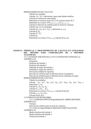 B)PROCEDIMIENTO DE CÁLCULO:
Tabular los resultados
Calcular y, y2
y determinar n para cada método analítico
Calcular la varianza de cada método
Determinar la varianza mayor (S2
2
) y la varianza menor (S1
2
)
Determinar en el anexo 20 F0.025, n2-1, n1-1y F0.925, n2-1, n1-1
Calcular el intervalo de confianza para la razón de varianzas.
Tabular otra vez los resultados.
Calcular y1, y2, y1
2
, y2
2
, y determinar n1 y n2.
Calcular ŷ1, ŷ2
Calcular S1
2
, S2
2
Calcular gl
Determinar en el anexo 19 t0.975, gl y calcular IC(1-2)
ANEXO 15. FÓRMULAS Y PROCEDIMIENTO DE CALCULO EN LINEALIDAD
DEL MÉTODO PARA COMPARACIÓN DE 2 MÉTODOS
ANALÍTICOS.
15.1 CANTIDAD ADICIONADA (x) VS CANTIDAD RECUPERADA (y):
A)FORMULAS:
Sumatorias
Pendiente del método 1.
Pendiente del método 2.
Ordenada al origen del método 1.
Ordenada al origen del método 2.
Desviación estándar de regresión.
Intervalo de confianza para la diferencia de las 2 pendientes.
Intervalo de confianza para la diferencia de las ordenadas al origen
B)PROCEDIMIENTO DE CÁLCULO:
Tabular los resultados
Calcular x1, x1
2
, x2, x2
2
, y1, y1
2
, xy1, y2, y2
2
, xy1 y
determinar n1 y n2.
Calcular b11, b12, b01, bo2
Calcular Sx/y y Sb11 – Sb12
Determinar en el anexo 19 t0.97523, y calcular IC(1-2)
Calcular x1, x2, Sbo1-Sbo2
Calcular IC(01-02)
15.2 PORCENTAJE DE RECOBRO:
15.2.1 COMPARACIÓN DE Repetibilidad DE AMBOS MÉTODOS
A)FORMULAS:
Varianza
Intervalo de confianza para la razón de varianzas.
15.2.2 IGUAL Repetibilidad (VARIANZAS EQUIVALENTES)
A)FORMULAS:
Media aritmética del método 1.
Media aritmética del método 2.
Varianza del método 1.
 