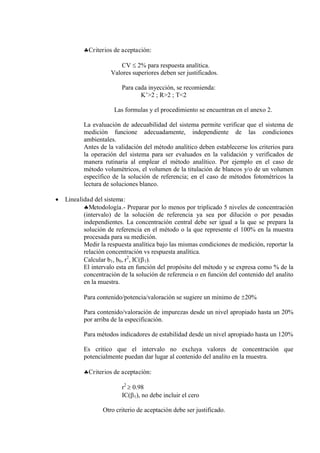 Criterios de aceptación:
CV  2% para respuesta analítica.
Valores superiores deben ser justificados.
Para cada inyección, se recomienda:
K’>2 ; R>2 ; T<2
Las formulas y el procedimiento se encuentran en el anexo 2.
La evaluación de adecuabilidad del sistema permite verificar que el sistema de
medición funcione adecuadamente, independiente de las condiciones
ambientales.
Antes de la validación del método analítico deben establecerse los criterios para
la operación del sistema para ser evaluados en la validación y verificados de
manera rutinaria al emplear el método analítico. Por ejemplo en el caso de
método volumétricos, el volumen de la titulación de blancos y/o de un volumen
específico de la solución de referencia; en el caso de métodos fotométricos la
lectura de soluciones blanco.
 Linealidad del sistema:
Metodología.- Preparar por lo menos por triplicado 5 niveles de concentración
(intervalo) de la solución de referencia ya sea por dilución o por pesadas
independientes. La concentración central debe ser igual a la que se prepara la
solución de referencia en el método o la que represente el 100% en la muestra
procesada para su medición.
Medir la respuesta analítica bajo las mismas condiciones de medición, reportar la
relación concentración vs respuesta analítica.
Calcular b1, b0, r2
, IC(1).
El intervalo esta en función del propósito del método y se expresa como % de la
concentración de la solución de referencia o en función del contenido del analito
en la muestra.
Para contenido/potencia/valoración se sugiere un mínimo de 20%
Para contenido/valoración de impurezas desde un nivel apropiado hasta un 20%
por arriba de la especificación.
Para métodos indicadores de estabilidad desde un nivel apropiado hasta un 120%
Es critico que el intervalo no excluya valores de concentración que
potencialmente puedan dar lugar al contenido del analito en la muestra.
Criterios de aceptación:
r2
 0.98
IC(1), no debe incluir el cero
Otro criterio de aceptación debe ser justificado.
 