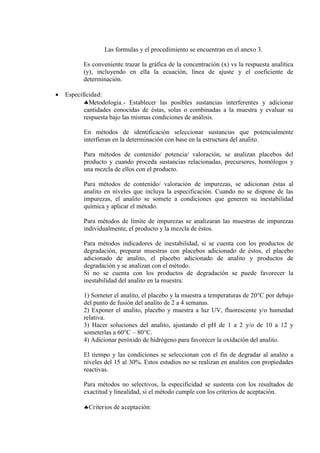 Las formulas y el procedimiento se encuentran en el anexo 3.
Es conveniente trazar la gráfica de la concentración (x) vs la respuesta analítica
(y), incluyendo en ella la ecuación, línea de ajuste y el coeficiente de
determinación.
 Especificidad:
Metodología.- Establecer las posibles sustancias interferentes y adicionar
cantidades conocidas de éstas, solas o combinadas a la muestra y evaluar su
respuesta bajo las mismas condiciones de análisis.
En métodos de identificación seleccionar sustancias que potencialmente
interfieran en la determinación con base en la estructura del analito.
Para métodos de contenido/ potencia/ valoración, se analizan placebos del
producto y cuando proceda sustancias relacionadas, precursores, homólogos y
una mezcla de ellos con el producto.
Para métodos de contenido/ valoración de impurezas, se adicionan éstas al
analito en niveles que incluya la especificación. Cuando no se dispone de las
impurezas, el analito se somete a condiciones que generen su inestabilidad
química y aplicar el método.
Para métodos de límite de impurezas se analizaran las muestras de impurezas
individualmente, el producto y la mezcla de éstos.
Para métodos indicadores de inestabilidad, si se cuenta con los productos de
degradación, preparar muestras con placebos adicionado de éstos, el placebo
adicionado de analito, el placebo adicionado de analito y productos de
degradación y se analizan con el método.
Si no se cuenta con los productos de degradación se puede favorecer la
inestabilidad del analito en la muestra:
1) Someter el analito, el placebo y la muestra a temperaturas de 20°C por debajo
del punto de fusión del analito de 2 a 4 semanas.
2) Exponer el analito, placebo y muestra a luz UV, fluorescente y/o humedad
relativa.
3) Hacer soluciones del analito, ajustando el pH de 1 a 2 y/o de 10 a 12 y
someterlas a 60°C – 80°C.
4) Adicionar peróxido de hidrógeno para favorecer la oxidación del analito.
El tiempo y las condiciones se seleccionan con el fin de degradar al analito a
niveles del 15 al 30%. Estos estudios no se realizan en analitos con propiedades
reactivas.
Para métodos no selectivos, la especificidad se sustenta con los resultados de
exactitud y linealidad, si el método cumple con los criterios de aceptación.
Criterios de aceptación:
 