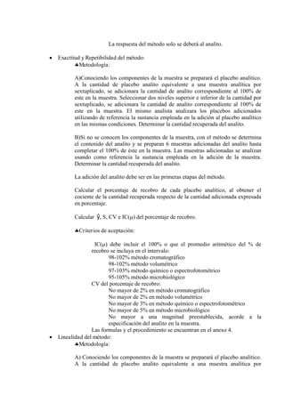 La respuesta del método solo se deberá al analito.
 Exactitud y Repetibilidad del método:
Metodología:
A)Conociendo los componentes de la muestra se preparará el placebo analítico.
A la cantidad de placebo analito equivalente a una muestra analítica por
sextuplicado, se adicionara la cantidad de analito correspondiente al 100% de
este en la muestra. Seleccionar dos niveles superior e inferior de la cantidad por
sextuplicado, se adicionara la cantidad de analito correspondiente al 100% de
este en la muestra. El mismo analista analizara los placebos adicionados
utilizando de referencia la sustancia empleada en la adición al placebo analítico
en las mismas condiciones. Determinar la cantidad recuperada del analito.
B)Si no se conocen los componentes de la muestra, con el método se determina
el contenido del analito y se preparan 6 muestras adicionadas del analito hasta
completar el 100% de éste en la muestra. Las muestras adicionadas se analizan
usando como referencia la sustancia empleada en la adición de la muestra.
Determinar la cantidad recuperada del analito.
La adición del analito debe ser en las primeras etapas del método.
Calcular el porcentaje de recobro de cada placebo analítico, al obtener el
cociente de la cantidad recuperada respecto de la cantidad adicionada expresada
en porcentaje.
Calcular ŷ, S, CV e IC() del porcentaje de recobro.
Criterios de aceptación:
IC() debe incluir el 100% o que el promedio aritmético del % de
recobro se incluya en el intervalo:
98-102% método cromatográfico
98-102% método volumétrico
97-103% método químico o espectrofotométrico
95-105% método microbiológico
CV del porcentaje de recobro:
No mayor de 2% en método cromatográfico
No mayor de 2% en método volumétrico
No mayor de 3% en método químico o espectrofotométrico
No mayor de 5% en método microbiológico
No mayor a una magnitud preestablecida, acorde a la
especificación del analito en la muestra.
Las formulas y el procedimiento se encuentran en el anexo 4.
 Linealidad del método:
Metodología:
A) Conociendo los componentes de la muestra se preparará el placebo analítico.
A la cantidad de placebo analito equivalente a una muestra analítica por
 