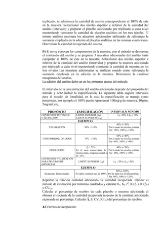 triplicado, se adicionara la cantidad de analito correspondiente al 100% de este
en la muestra. Seleccionar dos niveles superior e inferior de la cantidad del
analito (intervalo) y preparar el placebo adicionado por triplicado a cada nivel
manteniendo constante la cantidad de placebo analítico en los tres niveles. El
mismo analista analizara los placebos adicionados utilizando de referencia la
sustancia empleada en la adición al placebo analítico en las mismas condiciones.
Determinar la cantidad recuperada del analito.
B) Si no se conocen los componentes de la muestra, con el método se determina
el contenido del analito y se preparan 3 muestras adicionadas del analito hasta
completar el 100% de éste en la muestra. Seleccionar dos niveles superior e
inferior de la cantidad del analito (intervalo) y preparar la muestra adicionada
por triplicado a cada nivel manteniendo constante la cantidad de muestra en los
tres niveles Las muestras adicionadas se analizan usando como referencia la
sustancia empleada en la adición de la muestra. Determinar la cantidad
recuperada del analito.
La adición del analito debe ser en las primeras etapas del método.
El intervalo de la concentración del analito adicionado depende del propósito del
método y debe incluir la especificación. La siguiente tabla sugiere intervalos
para el estudio de linealidad, en la cual la especificación se maneja como
porcentaje, por ejemplo el 100% puede representar 100mg/g de muestra, 10ppm,
5mg/ml, etc.
PROPÓSITO ESPECIFICACIÓN INTERVALO MÍNIMO
CONTENIDO/ POTENCIA/
VALORACIÓN
LÍMITE INFERIOR (LI)
LIMITE SUPERIOR (LS)
LI –10% A LS +10%
EJEMPLO
VALORACIÓN 90% - 110%
80% a 120%
Por lo tanto los niveles podrían
Ser 80%, 100% y 120%
UNIFORMIDAD DE DOSIS 75% - 125%
60% a 140%
Por lo tanto los niveles podrían
Ser 60%, 100% y 140%
DISOLUCIÓN
Q = 75%
En el caso conservador de ll
tercera etapa, ninguna unidad es
Q –25%
40% a 130%
Por lo tanto los niveles podrían
Ser 40%, 100% y 130%
CONTENIDO/ VALORACIÓN
PARA PRUEBAS DE
IMPUREZAS
LIMITE SUPERIOR (LS) LS – 20% a LS +20%
EJEMPLO
Sustancias Relacionadas No debe contener más de 100%
80% a 120%
Por lo tanto los niveles podrían
Ser 80%, 100% y 120%
Reportar la relación cantidad adicionada vs cantidad recuperada. Utilizar el
método de estimación por mínimos cuadrados y calcular b1, b0, r2
, IC(1), IC(0)
y CVy/x.
Calcular el porcentaje de recobro de cada placebo o muestra adicionada al
obtener el cociente de la cantidad recuperada respecto de la cantidad adicionada
expresada en porcentaje. Calcular ŷ, S, CV, IC() del porcentaje de recobro.
Criterios de aceptación:
 