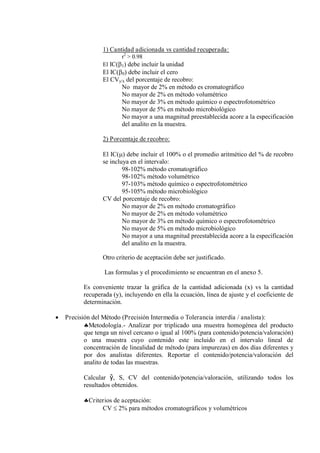 1) Cantidad adicionada vs cantidad recuperada:
r2
> 0.98
El IC(1) debe incluir la unidad
El IC(0) debe incluir el cero
El CVy/x del porcentaje de recobro:
No mayor de 2% en método es cromatográfico
No mayor de 2% en método volumétrico
No mayor de 3% en método químico o espectrofotométrico
No mayor de 5% en método microbiológico
No mayor a una magnitud preestablecida acore a la especificación
del analito en la muestra.
2) Porcentaje de recobro:
El IC() debe incluir el 100% o el promedio aritmético del % de recobro
se incluya en el intervalo:
98-102% método cromatográfico
98-102% método volumétrico
97-103% método químico o espectrofotométrico
95-105% método microbiológico
CV del porcentaje de recobro:
No mayor de 2% en método cromatográfico
No mayor de 2% en método volumétrico
No mayor de 3% en método químico o espectrofotométrico
No mayor de 5% en método microbiológico
No mayor a una magnitud preestablecida acore a la especificación
del analito en la muestra.
Otro criterio de aceptación debe ser justificado.
Las formulas y el procedimiento se encuentran en el anexo 5.
Es conveniente trazar la gráfica de la cantidad adicionada (x) vs la cantidad
recuperada (y), incluyendo en ella la ecuación, línea de ajuste y el coeficiente de
determinación.
 Precisión del Método (Precisión Intermedia o Tolerancia interdía / analista):
Metodología.- Analizar por triplicado una muestra homogénea del producto
que tenga un nivel cercano o igual al 100% (para contenido/potencia/valoración)
o una muestra cuyo contenido este incluido en el intervalo lineal de
concentración de linealidad de método (para impurezas) en dos días diferentes y
por dos analistas diferentes. Reportar el contenido/potencia/valoración del
analito de todas las muestras.
Calcular ŷ, S, CV del contenido/potencia/valoración, utilizando todos los
resultados obtenidos.
Criterios de aceptación:
CV  2% para métodos cromatográficos y volumétricos
 