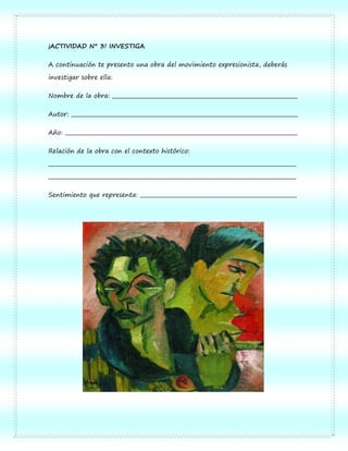 ¡ACTIVIDAD N° 3! INVESTIGA

A continuación te presento una obra del movimiento expresionista, deberás

investigar sobre ella:

Nombre de la obra: _______________________________________________________________________

Autor: _______________________________________________________________________________________

Año: _________________________________________________________________________________________

Relación de la obra con el contexto histórico:

_______________________________________________________________________________________________

_______________________________________________________________________________________________

Sentimiento que representa: ____________________________________________________________
 