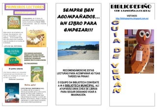 PRIMEIROS LECTORES
Infantil/1º/2º curso
O abecedario, as 23 letras do
abecedario galego acompañadas
dunha ilustración de Óscar Villán,
é para aprender, para ver, imaxinar
ou inventar.
Mete dentro de la bañera una
tortuga, dos pingüinos, una
foca, un hipopótamo y una
ballena... ¡Sí se puede! Este
libro demuestra que cualquier
cosa es posible en el mundo de
la fantasía.
LATA DE SAL EDITORIAL
Uns roedores aventureiros
chegan a unha casa. Buscan
aloxamento, comida? Un conto
rimado que, encadeando
palabras, fará rir a toda a familia.
OLI. KALANDRAKA
El pollito valiente
Una historia clásica con exquisitas
ilustraciones que transforman una
fábula con moraleja en un cuento con
un feliz nuevo final.
Editorial Juventud
Baixa, gata!
LATA DE SAL EDITORIAL S.L.
É A HORA DE IR A CAMA E
NICOLAO QUERE QUE A SÚA GATA
BAIXE DO TELLADO. CHEGA A
NOITE... ¿NON TERÁ MEDO DAS
CRIATURAS DA NOITE? A GATA SO
MIAÑA, NON BAIXA. PERO A NOITE
AMOSARÁ O LADO MÁIS VALENTE
DOS DOUS PROTAGONISTAS.
SEMPRE BEN
ACOMPAÑADOS…
UN LIBRO PARA
EMPEZAR!!!
RECOMENDÁMOSCHE ESTAS
LECTURAS PARA ACOMPAÑAR AS TÚAS
TARDES NA PRAIA!!
O EQUIPO DA BIBLIOTECA CONVÍDATE
A IR Á BIBLIOTECA MUNICIPAL. ALÍ
ATOPARÁS UNHA CHEA DE LIBROS
PARA SEGUIR DEIXANDO VOAR A
IMAXINACIÓN.
BIBLIOPEPIÑO
CEIP A SANGRIÑA (A GUARDA)
VISÍTANOS:
http://bibliopepinho.blogspot.com.es/
 