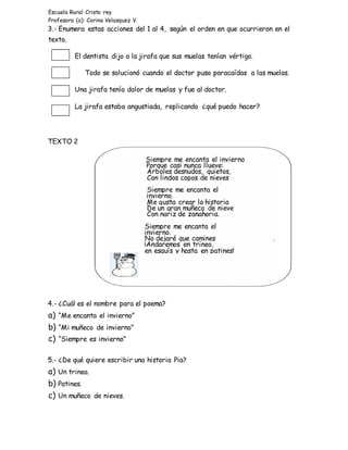 Escuela Rural Cristo rey
Profesora (a): Corina Velasquez V.
3.- Enumera estas acciones del 1 al 4, según el orden en que ocurrieron en el
texto.
El dentista dijo a la jirafa que sus muelas tenían vértigo.
Todo se solucionó cuando el doctor puso paracaídas a las muelas.
Una jirafa tenía dolor de muelas y fue al doctor.
La jirafa estaba angustiada, replicando ¿qué puedo hacer?
TEXTO 2
4.- ¿Cuál es el nombre para el poema?
a) “Me encanta el invierno”
b) “Mi muñeco de invierno”
c) “Siempre es invierno”
5.- ¿De qué quiere escribir una historia Pia?
a) Un trineo.
b) Patines.
c) Un muñeco de nieves.
Siempre me encanta el invierno
Porque casi nunca llueve:
Árboles desnudos, quietos,
Con lindos copos de nieves
Siempre me encanta el
invierno.
Me gusta crear la historia
De un gran muñeco de nieve
Con nariz de zanahoria.
Siempre me encanta el
invierno.
No dejaré que camines .
¡Andaremos en trineo,
en esquís y hasta en patines!
 