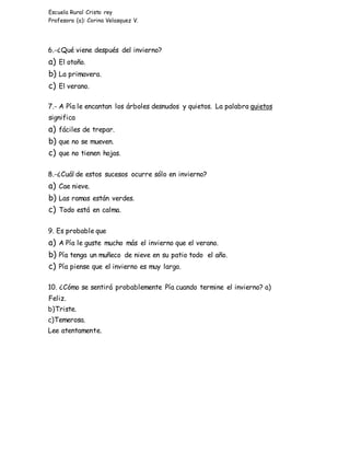 Escuela Rural Cristo rey
Profesora (a): Corina Velasquez V.
6.-¿Qué viene después del invierno?
a) El otoño.
b) La primavera.
c) El verano.
7.- A Pía le encantan los árboles desnudos y quietos. La palabra quietos
significa
a) fáciles de trepar.
b) que no se mueven.
c) que no tienen hojas.
8.-¿Cuál de estos sucesos ocurre sólo en invierno?
a) Cae nieve.
b) Las ramas están verdes.
c) Todo está en calma.
9. Es probable que
a) A Pía le guste mucho más el invierno que el verano.
b) Pía tenga un muñeco de nieve en su patio todo el año.
c) Pía piense que el invierno es muy largo.
10. ¿Cómo se sentirá probablemente Pía cuando termine el invierno? a)
Feliz.
b)Triste.
c)Temerosa.
Lee atentamente.
 