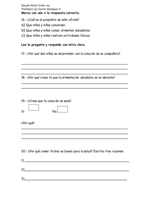 Escuela Rural Cristo rey
Profesora (a): Corina Velasquez V.
Marca con una x la respuesta correcta.
16.- ¿Cuál es el propósito de este afiche?
a) Que niños y niñas conversen.
b) Que niños y niñas coman alimentos saludables.
c) Que niños y niñas realicen actividades físicas
Lee la pregunta y responde con letra clara.
17.- ¿Por qué dos niños se sorprenden con la colación de su compañera?
________________________________________________________
________________________________________________________
________________________________________________________
18.- ¿Por qué crees tú que la alimentación saludable es un derecho?
________________________________________________________
________________________________________________________
19.- ¿Crees que tu colación es sana?
Si No
¿Por qué?
________________________________________________________
________________________________________________________
________________________________________________________
20.- ¿Por qué comer frutas es bueno para la salud? Escribe tres razones:
1) _______________________________________________________
2)_______________________________________________________
3)______________________________________________________
 