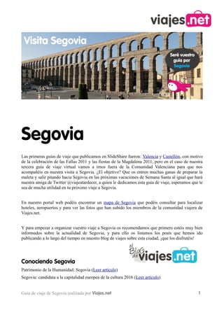 Segovia
Las primeras guías de viaje que publicamos en SlideShare fueron: Valencia y Castellón, con motivo
de la celebración de las Fallas 2011 y las fiestas de la Magdalena 2011, pero en el caso de nuestra
tercera guía de viaje virtual vamos a irnos fuera de la Comunidad Valenciana para que nos
acompañéis en nuestra visita a Segovia. ¿El objetivo? Que os entren muchas ganas de preparar la
maleta y salir pitando hacia Segovia en las próximas vacaciones de Semana Santa al igual que hará
nuestra amiga de Twitter @viajeatardecer, a quien le dedicamos esta guía de viaje, esperamos que te
sea de mucha utilidad en tu próximo viaje a Segovia.


En nuestro portal web podéis encontrar un mapa de Segovia que podéis consultar para localizar
hoteles, aeropuertos y para ver las fotos que han subido los miembros de la comunidad viajera de
Viajes.net.


Y para empezar a organizar vuestro viaje a Segovia os recomendamos que primero estéis muy bien
informados sobre la actualidad de Segovia, y para ello os listamos los posts que hemos ido
publicando a lo largo del tiempo en nuestro blog de viajes sobre esta ciudad, ¡que los disfrutéis!




Conociendo Segovia
Patrimonio de la Humanidad: Segovia (Leer artículo)
Segovia: candidata a la capitalidad europea de la cultura 2016 (Leer artículo)


Guía de viaje de Segovia realizada por Viajes.net                                               1
 