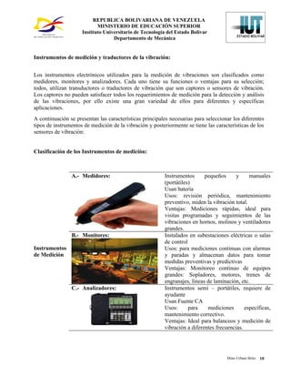 REPUBLICA BOLIVARIANA DE VENEZUELA
                            MINISTERIO DE EDUCACIÓN SUPERIOR
                     Instituto Universitario de Tecnología del Estado Bolívar
                                   Departamento de Mecánica


Instrumentos de medición y traductores de la vibración:


Los instrumentos electrónicos utilizados para la medición de vibraciones son clasificados como
medidores, monitores y analizadores. Cada uno tiene su funciones o ventajas para su selección;
todos, utilizan transductores o traductores de vibración que son captores o sensores de vibración.
Los captores no pueden satisfacer todos los requerimientos de medición para la detección y análisis
de las vibraciones, por ello existe una gran variedad de ellos para diferentes y específicas
aplicaciones.
A continuación se presentan las características principales necesarias para seleccionar los diferentes
tipos de instrumentos de medición de la vibración y posteriormente se tiene las características de los
sensores de vibración:


Clasificación de los Instrumentos de medición:



                A.- Medidores:                            Instrumentos      pequeños      y     manuales
                                                          (portátiles)
                                                          Usan batería
                                                          Usos: revisión periódica, mantenimiento
                                                          preventivo, miden la vibración total.
                                                          Ventajas: Mediciones rápidas, ideal para
                                                          visitas programadas y seguimientos de las
                                                          vibraciones en hornos, molinos y ventiladores
                                                          grandes.
                B.- Monitores:                            Instalados en subestaciones eléctricas o salas
                                                          de control
Instrumentos                                              Usos: para mediciones continuas con alarmas
de Medición                                               y paradas y almacenan datos para tomar
                                                          medidas preventivas y predictivas
                                                          Ventajas: Monitoreo continuo de equipos
                                                          grandes: Sopladores, motores, trenes de
                                                          engranajes, líneas de laminación, etc.
                C.- Analizadores:                         Instrumentos semi – portátiles, requiere de
                                                          ayudante
                                                          Usan Fuente CA
                                                          Usos:      para    mediciones       específicas,
                                                          mantenimiento correctivo.
                                                          Ventajas: Ideal para balanceos y medición de
                                                          vibración a diferentes frecuencias.




                                                                                      Mino Urbani Brito   10
 