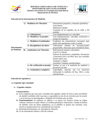REPUBLICA BOLIVARIANA DE VENEZUELA
                          MINISTERIO DE EDUCACIÓN SUPERIOR
                   Instituto Universitario de Tecnología del Estado Bolívar
                                 Departamento de Mecánica


Selección de los Instrumentos de Medición

               A.- Medidores de Vibración:            Instrumentos pequeños y manuales (portátiles)
                                                      Usan batería
                                                      Mediciones rápidas
                                                      Constatan de un captador, de un cable y del
                                                      medidor
                    a.- Vibrómetros:                  Leen desplazamiento y/o velocidad
                    b.- Medidores Avanzados:          Leen desplazamiento, velocidad, aceleración y
                                                      energía de impulsos
                    c.- Medidores Combinados:         Combinan las características necesarias para
                                                      medir otros parámetros como el sonido
                d.- Recopiladores de datos:           Vibrometros dotados de microprocesador
Instrumentos                                          programable, almacenan gran cantidad de datos
de Medición B.- Analizadores de Vibración:            Sintonización manual y automática
                                                      Usan CA y batería
                                                      Selector de parámetros, amplitudes, frecuencias
                                                      y funciones (con o sin filtro, fase, test, oscilador
                                                      interno (rpm), etc)
                                                      Analógico y digital
                                                      Auxiliares: Lámpara estroboscópica
                    a.- De verificación avanzada:     Limitan su uso a la medición de amplitud y
                                                      frecuencia sin fase
                    b.- Analizadores completos:       Capacidades mayores que los anteriores
                                                      incluyendo la medición de fase, filtro y otras
                                                      características

Selección de captadores:

A.- Captador tipo velocidad:

   1.- Captador sísmico:

      Características:
      a.- Esta compuesto por una caja o armadura del captador, dentro de ella se tiene una bobina
          de alambre enrollada sobre una masa y suspendida en uno de sus extremos por un resorte
          y en el otro por un amortiguador y alrededor de la bobina está un imán.
      b.- Funcionamiento: El traductor se adhiere o se apoya con firmeza contra un objeto
          vibrante, entonces el imán vibrará y la bobina permanece estacionaria. Cuando la bobina
          de alambre corta las líneas magnéticas, en el alambre se genera una corriente, cuya
          tensión es proporcional a la velocidad del movimiento.
      c.- Responde directamente a la velocidad de vibración.
      d.- Es un instrumento robusto y fácil de sostener.


                                                                                     Mino Urbani Brito   11
 