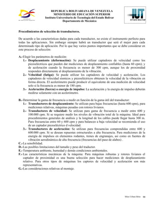 REPUBLICA BOLIVARIANA DE VENEZUELA
                            MINISTERIO DE EDUCACIÓN SUPERIOR
                     Instituto Universitario de Tecnología del Estado Bolívar
                                   Departamento de Mecánica


Procedimientos de selección de transductores.

De acuerdo a las características dadas para cada transductor, no existe el instrumento perfecto para
todas las aplicaciones. Sin embargo siempre habrá un transductor que será el mejor para cada
determinado tipo de aplicación. Por lo que hay varios puntos importantes que se debe considerar en
este proceso de selección:

A.- Elegir los parámetros de medición:
    1.- Desplazamiento (deformación): Se puede utilizar captadores de velocidad como los
        piezoeléctricos que pueden dar mediciones de desplazamiento confiables (hasta 60 cpm); y
        de aceleración cuando la frecuencia es menor de 300 cpm, aunque los de proximidad
        responden directamente al desplazamiento de la vibración.
    2.- Velocidad (fatiga): Se puede utilizar los captadores de velocidad y aceleración. Los
        captadores de velocidad sísmicos y piezoeléctricos obtienen la velocidad de la vibración en
        forma directa. El acelerómetro puede producir el equivalente de una medición de velocidad
        solo si la frecuencia es menor de 180 cpm.
    3.- Aceleración (fuerza) o energía de impulso: La aceleración y la energía de impulso deberán
        medirse solamente con un acelerómetro.

B.- Determinar la gama de frecuencia a medir en función de la gama útil del transductor:
    1.- Transductores de desplazamiento: Se utilizan para bajas frecuencias (hasta 600 cpm), para
         mediciones relativas, máquinas pesadas con rotores livianos.
    2.- Transductores de velocidad: Se utilizan para gama de frecuencia a medir entre 600 y
         100.000 cpm. Si se requiere medir los niveles de vibración total de la máquina. Ideal para
         procedimientos generales de análisis y la longitud de los cables puede llegar hasta 300 m.
         Para frecuencias entre 60 y 600 cpm y para balanceo a baja velocidad se recomienda el uso
         de un captador piezoeléctrico d velocidad.
    3.- Transductores de aceleración: Se utilizan para frecuencias comprendidas entre 600 y
         600.000 cpm. Si se desean repuestas estructurales a alta frecuencia. Para mediciones de la
         energía de impulsos en elementos rodantes, trenes de engranajes, asi como en fuentes de
         vibración aerodinámica de alta frecuencia (frecuencias del paso de alabes) .
C.- La sensibilidad.
D.- Las posibles limitaciones del tamaño y peso del traductor.
E.- Temperatura ambiente, humedad y demás condiciones ambientales.
F.- Las características mecánicas de la máquina: Para máquinas robustas y rotores livianos el
    captador de proximidad es una buena selección para hacer mediciones de desplazamiento
    relativo. Para otros tipos de máquinas los captores de velocidad y aceleración son más
    representativas.
G.-Las consideraciones relativas al montaje.




                                                                                   Mino Urbani Brito   14
 