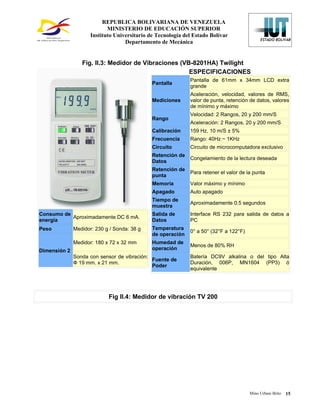 REPUBLICA BOLIVARIANA DE VENEZUELA
                            MINISTERIO DE EDUCACIÓN SUPERIOR
                     Instituto Universitario de Tecnología del Estado Bolívar
                                   Departamento de Mecánica


                 Fig. II.3: Medidor de Vibraciones (VB-8201HA) Twilight
                                                      ESPECIFICACIONES
                                                             Pantalla de 61mm x 34mm LCD extra
                                              Pantalla
                                                             grande
                                                             Aceleración, velocidad, valores de RMS,
                                              Mediciones     valor de punta, retención de datos, valores
                                                             de mínimo y máximo
                                                             Velocidad: 2 Rangos, 20 y 200 mm/S
                                              Rango
                                                             Aceleración: 2 Rangos, 20 y 200 mm/S
                                              Calibración    159 Hz, 10 m/S ± 5%
                                              Frecuencia     Rango: 40Hz ~ 1KHz
                                              Circuito       Circuito de microcomputadora exclusivo
                                              Retención de
                                                             Congelamiento de la lectura deseada
                                              Datos
                                              Retención de
                                                             Para retener el valor de la punta
                                              punta
                                              Memoria        Valor máximo y mínimo
                                              Apagado        Auto apagado
                                              Tiempo de
                                                             Aproximadamente 0.5 segundos
                                              muestra
Consumo de                                    Salida de      Interface RS 232 para salida de datos a
           Aproximadamente DC 6 mA.
energía                                       Datos          PC
Peso          Medidor: 230 g / Sonda: 38 g    Temperatura
                                                             0° a 50° (32°F a 122°F)
                                              de operación
              Medidor: 180 x 72 x 32 mm       Humedad de
                                                             Menos de 80% RH
Dimensión 2                                   operación
              Sonda con sensor de vibración:                 Batería DC9V alkalina o del tipo Alta
                                             Fuente de
              Ф 19 mm. x 21 mm.                              Duración, 006P, MN1604 (PP3) ó
                                             Poder
                                                             equivalente




                            Fig II.4: Medidor de vibración TV 200




                                                                                       Mino Urbani Brito   15
 