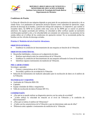 REPUBLICA BOLIVARIANA DE VENEZUELA
                            MINISTERIO DE EDUCACIÓN SUPERIOR
                     Instituto Universitario de Tecnología del Estado Bolívar
                                   Departamento de Mecánica


Condiciones de Prueba

La firma de vibración de una máquina depende en gran parte de sus parámetros de operación y de su
estado físico. Los parámetros de operación incluyen factores como velocidad de operación, carga,
presión de descarga de la bomba, y presión de entrega del compresor. Es imperativo, que cuando se
recopilan datos, las RPM de la prueba estén muy cerca de las RPM que se usaron en pruebas
anteriores. En equipo accionado por turbinas, la velocidad se debe verificar usando un tacómetro
estroboscopico portatil u otro, y la velocidad debe ser constante sin variaciones. Las presiones de las
sondas deben ser el reflejo de las condiciones de operación normal. No se recomienda probar las
bombas con las válvulas de descarga cerradas.

Práctica I: Medición del nivel total de vibraciones.

OBJETIVO GENERAL:
•   Establecer la condición de funcionamiento de una maquina en función de la Vibración.

OBJETIVOS ESPECÍFICOS.
• Desarrollar habilidades y destrezas en la adquisición de datos
•    Realizar equivalencia entre las características de la Vibración.
•    Establecer la condición de funcionamiento de una maquina utilizando la Carta de Severidad.
•    Identificar algunos instrumentos de medición de Vibración.

PRE-LABORATORIO
Investigar y aprender:
•      Causas y características de la Vibración.
•      Severidad y gráficos de severidad de la Vibración.
• Selección de instrumentos de medición adecuados para la recolección de datos en el análisis de
   la Vibración.

MATERIALES Y EQUIPOS
• Analizador de Vibración IRD-350.
• Captador.
• Equipo simulador de fallas o maquinarias.
• Tabla de recolección de datos (Formato MV 01).

COMPRENSIÓN
• ¿Por qué no se puede realizar un diagnostico preciso con las cartas de severidad?
•   ¿Cómo influye la velocidad de rotación en el nivel de Vibración y la condición de
  funcionamiento?
• ¿Para qué se realiza el análisis de Vibraciones?
• ¿Cuáles son las características de la Vibración y que me determinan cada una de ellas?
• Diferencia entre captador e instrumentos de medición de la Vibración.



                                                                                      Mino Urbani Brito   18
 