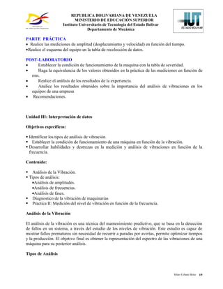 REPUBLICA BOLIVARIANA DE VENEZUELA
                            MINISTERIO DE EDUCACIÓN SUPERIOR
                     Instituto Universitario de Tecnología del Estado Bolívar
                                   Departamento de Mecánica

PARTE PRÁCTICA
• Realice las mediciones de amplitud (desplazamiento y velocidad) en función del tiempo.
•Realice el esquema del equipo en la tabla de recolección de datos.

POST-LABORATORIO
•    Establecer la condición de funcionamiento de la maquina con la tabla de severidad.
•    Haga la equivalencia de los valores obtenidos en la práctica de las mediciones en función de
  rms.
•    Realice el análisis de los resultados de la experiencia.
•    Analice los resultados obtenidos sobre la importancia del análisis de vibraciones en los
  equipos de una empresa
• Recomendaciones.



Unidad III: Interpretación de datos

Objetivos específicos:

 Identificar los tipos de análisis de vibración.
 Establecer la condición de funcionamiento de una máquina en función de la vibración.
 Desarrollar habilidades y destrezas en la medición y análisis de vibraciones en función de la
  frecuencia.

Contenido:

 Análisis de la Vibración.
 Tipos de análisis:
   •Análisis de amplitudes.
   •Análisis de frecuencias.
   •Análisis de fases.
 Diagnostico de la vibración de maquinarias
 Practica II: Medición del nivel de vibración en función de la frecuencia.

Análisis de la Vibración

El análisis de la vibración es una técnica del mantenimiento predictivo, que se basa en la detección
de fallos en un sistema, a través del estudio de los niveles de vibración. Este estudio es capaz de
mostrar fallos prematuros sin necesidad de recurrir a paradas por averías, permite optimizar tiempos
y la producción. El objetivo final es obtener la representación del espectro de las vibraciones de una
máquina para su posterior análisis.

Tipos de Análisis



                                                                                     Mino Urbani Brito   19
 