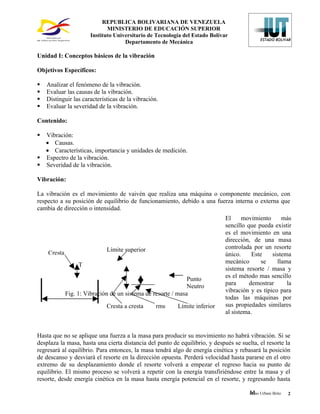 REPUBLICA BOLIVARIANA DE VENEZUELA
                             MINISTERIO DE EDUCACIÓN SUPERIOR
                      Instituto Universitario de Tecnología del Estado Bolívar
                                    Departamento de Mecánica

Unidad I: Conceptos básicos de la vibración

Objetivos Específicos:

   Analizar el fenómeno de la vibración.
   Evaluar las causas de la vibración.
   Distinguir las características de la vibración.
   Evaluar la severidad de la vibración.

Contenido:

 Vibración:
  • Causas.
  • Características, importancia y unidades de medición.
 Espectro de la vibración.
 Severidad de la vibración.

Vibración:

La vibración es el movimiento de vaivén que realiza una máquina o componente mecánico, con
respecto a su posición de equilibrio de funcionamiento, debido a una fuerza interna o externa que
cambia de dirección o intensidad.
                                                                             El     movimiento      más
                                                                             sencillo que pueda existir
                                                                             es el movimiento en una
                                                                             dirección, de una masa
                             Límite superior                                 controlada por un resorte
    Cresta                                                                   único.     Este    sistema
                                                                             mecánico       se    llama
                  T
                                                                             sistema resorte / masa y
                                                              Punto          es el método mas sencillo
                                                              Neutro         para      demostrar      la
                                                                             vibración y es típico para
             Fig. 1: Vibración de un sistema de resorte / masa
                                                                             todas las máquinas por
                             Cresta a cresta      rms    Límite inferior     sus propiedades similares
                                                                             al sistema.


Hasta que no se aplique una fuerza a la masa para producir su movimiento no habrá vibración. Si se
desplaza la masa, hasta una cierta distancia del punto de equilibrio, y después se suelta, el resorte la
regresará al equilibrio. Para entonces, la masa tendrá algo de energía cinética y rebasará la posición
de descanso y desviará el resorte en la dirección opuesta. Perderá velocidad hasta pararse en el otro
extremo de su desplazamiento donde el resorte volverá a empezar el regreso hacia su punto de
equilibrio. El mismo proceso se volverá a repetir con la energía transfiriéndose entre la masa y el
resorte, desde energía cinética en la masa hasta energía potencial en el resorte, y regresando hasta

                                                                                       M
                                                                                       Mino Urbani Brito   2
 